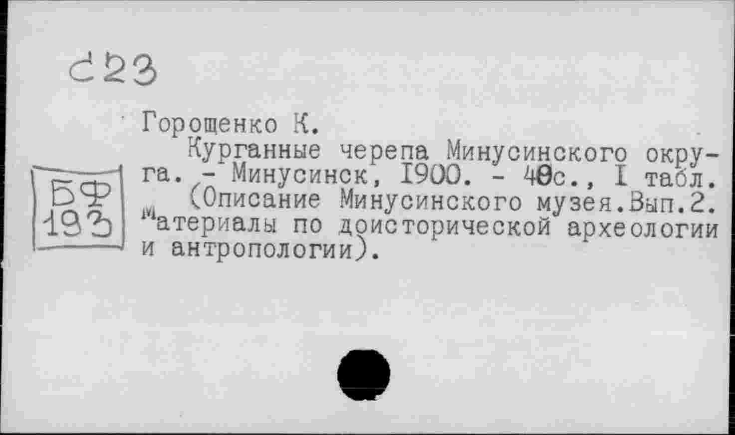 ﻿d23
Горощенко К.
Курганные черепа Минусинского окру-■"zr—ri га. -'Минусинск, 1900. - 40с., I табл. ЭЯ? (Описание Минусинского музея.Зып.2. атериалы по доисторической археологии -----и антропологии).